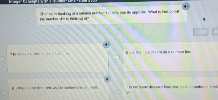 Integer Concepts with a Number Line - Item 2933
Shanika is thinking of a rational number, but tells you its opposite. What is true about
the number she is thinking of?
CLEAR
It is located at zero on a number line. It is to the right of zero on a number line.
It is twice as far from zero as the number she tells you. It is the same distance from zero as the number she tell
you.