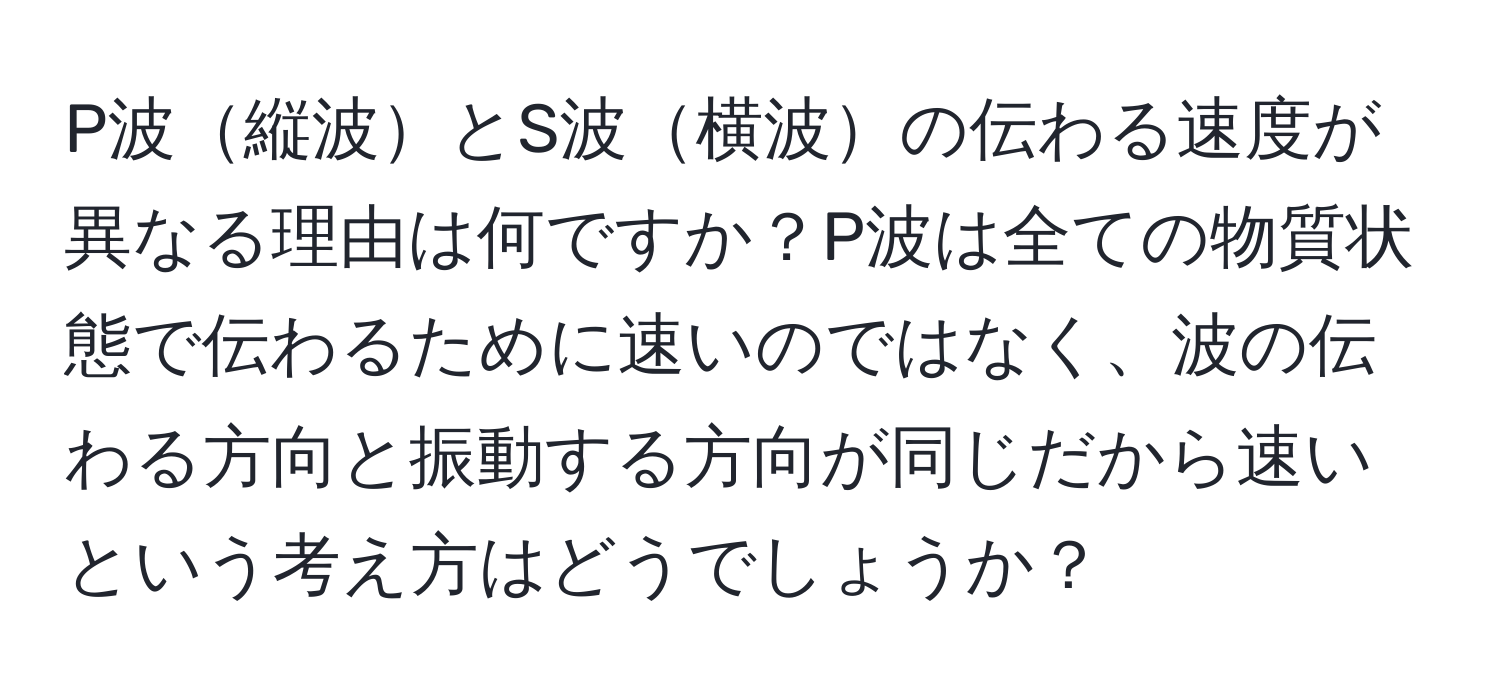 P波縦波とS波横波の伝わる速度が異なる理由は何ですか？P波は全ての物質状態で伝わるために速いのではなく、波の伝わる方向と振動する方向が同じだから速いという考え方はどうでしょうか？