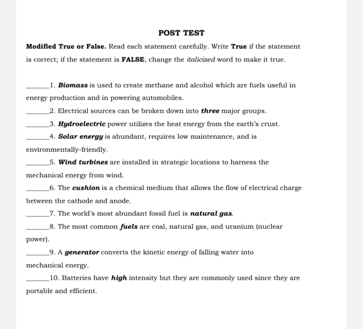 POST TEST 
Modified True or False. Read each statement carefully. Write True if the statement 
is correct; if the statement is FALSE, change the italicized word to make it true. 
_1. Biomass is used to create methane and alcohol which are fuels useful in 
energy production and in powering automobiles. 
_2. Electrical sources can be broken down into three major groups. 
_3. Hydroelectric power utilizes the heat energy from the earth's crust. 
_4. Solar energy is abundant, requires low maintenance, and is 
environmentally-friendly. 
_5. Wind turbines are installed in strategic locations to harness the 
mechanical energy from wind. 
_6. The cushion is a chemical medium that allows the flow of electrical charge 
between the cathode and anode. 
_7. The world's most abundant fossil fuel is natural gas. 
_8. The most common fuels are coal, natural gas, and uranium (nuclear 
power). 
_9. A generator converts the kinetic energy of falling water into 
mechanical energy. 
_10. Batteries have high intensity but they are commonly used since they are 
portable and efficient.