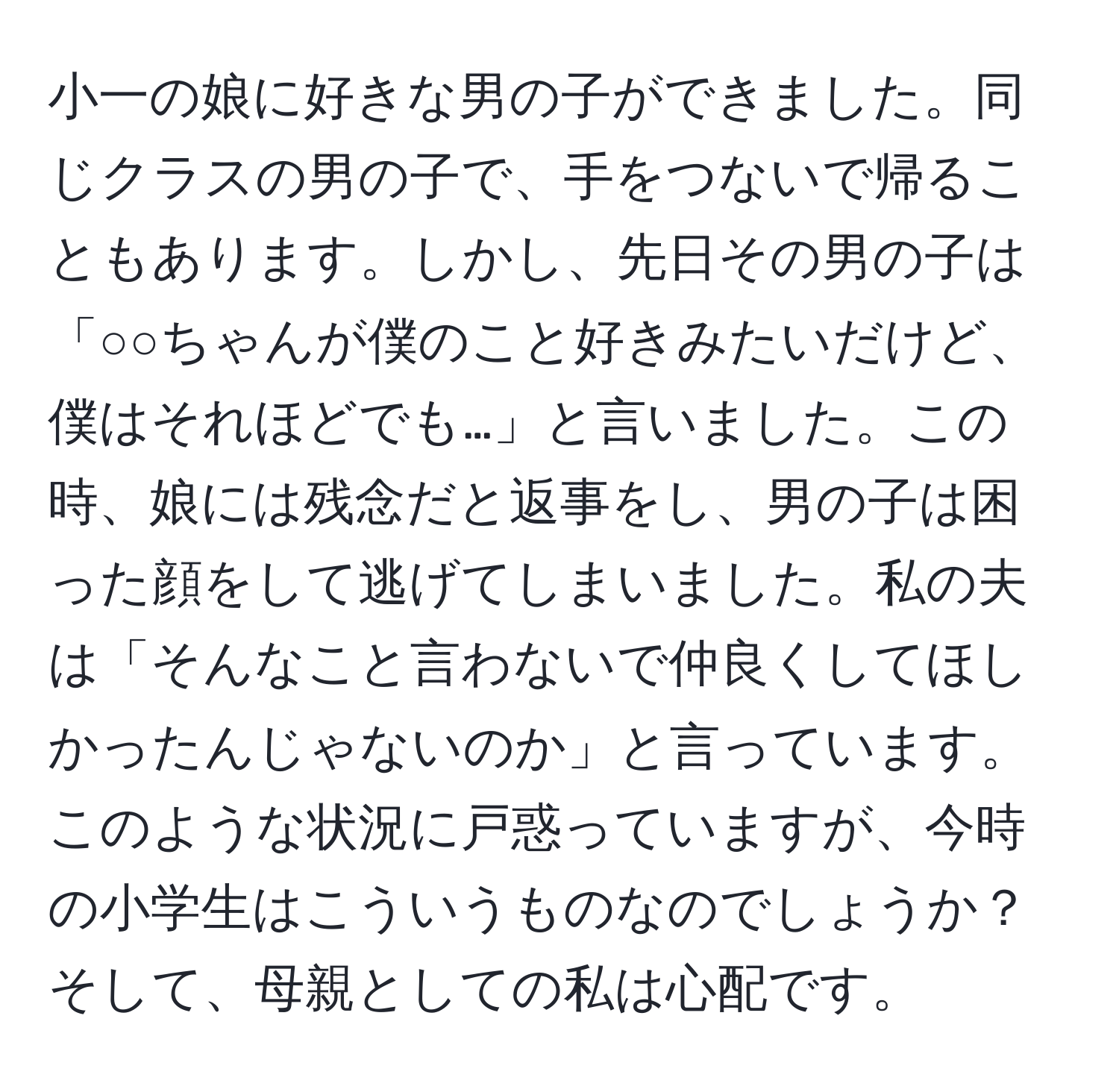 小一の娘に好きな男の子ができました。同じクラスの男の子で、手をつないで帰ることもあります。しかし、先日その男の子は「○○ちゃんが僕のこと好きみたいだけど、僕はそれほどでも…」と言いました。この時、娘には残念だと返事をし、男の子は困った顔をして逃げてしまいました。私の夫は「そんなこと言わないで仲良くしてほしかったんじゃないのか」と言っています。このような状況に戸惑っていますが、今時の小学生はこういうものなのでしょうか？そして、母親としての私は心配です。