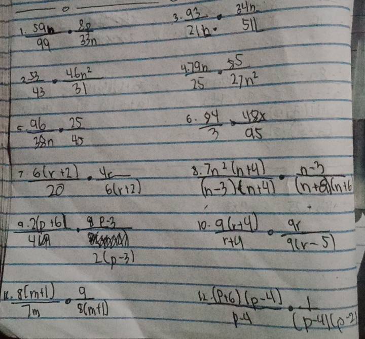  59n/99 ·  8p/33n 
_3.  93/21b ·  34h/51L 
2 53/43 ·  46n^2/31 
 (1.79n)/25 ·  85/27n^2 
5.  96/38n ·  25/45 
6.  94/3 = 118x/95 
7  (6(r+2))/20 ·  4r/6(r+2)  8  (.7n^2(n+4))/(n-3)(n+4) ·  (n-3)/(n+8)(n+6) 
 (9· 2(p+6))/469 ·  (8p-3)/86 
10.  (9(r+4))/r+4 ·  9r/9(r-5) 
2(p-3)
 (.8(m+1))/7m ·  9/5(m+1) 
12  ((p+6)(p-4))/p-4 ·  1/(p-4)(p-2) 