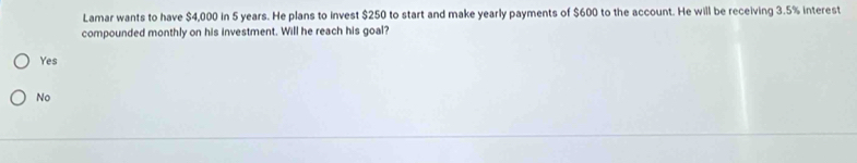 Lamar wants to have $4,000 in 5 years. He plans to invest $250 to start and make yearly payments of $600 to the account. He will be receiving 3.5% interest
compounded monthly on his investment. Will he reach his goal?
Yes
No