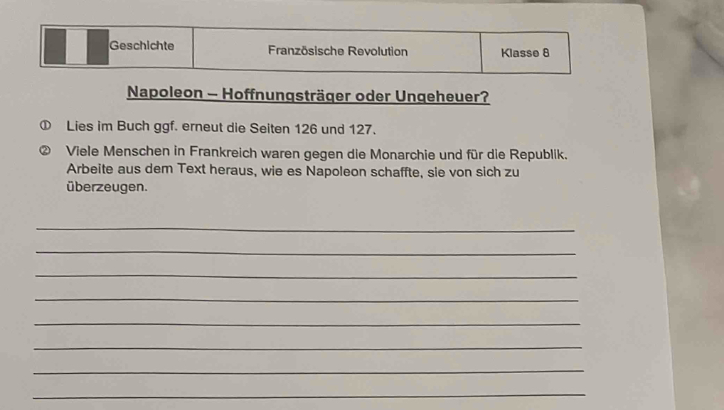 Geschichte Französische Revolution Klasse 8 
Napoleon - Hoffnungsträger oder Ungeheuer? 
Lies im Buch ggf. erneut die Seiten 126 und 127. 
Viele Menschen in Frankreich waren gegen die Monarchie und für die Republik. 
Arbeite aus dem Text heraus, wie es Napoleon schaffte, sie von sich zu 
überzeugen. 
_ 
_ 
_ 
_ 
_ 
_ 
_ 
_