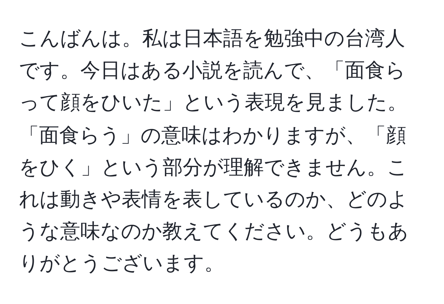 こんばんは。私は日本語を勉強中の台湾人です。今日はある小説を読んで、「面食らって顔をひいた」という表現を見ました。「面食らう」の意味はわかりますが、「顔をひく」という部分が理解できません。これは動きや表情を表しているのか、どのような意味なのか教えてください。どうもありがとうございます。