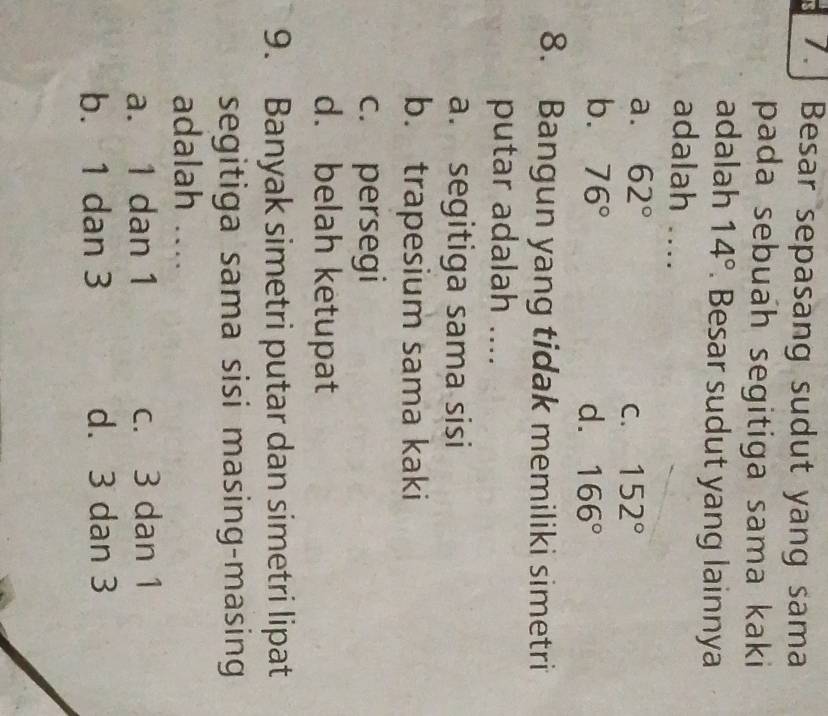 7.] Besar sepasang sudut yang sama
pada sebuah segitiga sama kaki
adalah 14°. Besar sudut yang lainnya
adalah ....
a. 62°
C. 152°
b. 76°
d. 166°
8. Bangun yang tidak memiliki simetri
putar adalah ....
a. segitiga sama sisi
b. trapesium sama kaki
c. persegi
d. belah ketupat
9. Banyak simetri putar dan simetri lipat
segitiga sama sisi masing-masing
adalah …
a. 1 dan 1 c. 3 dan 1
b. 1 dan 3 d. 3 dan 3