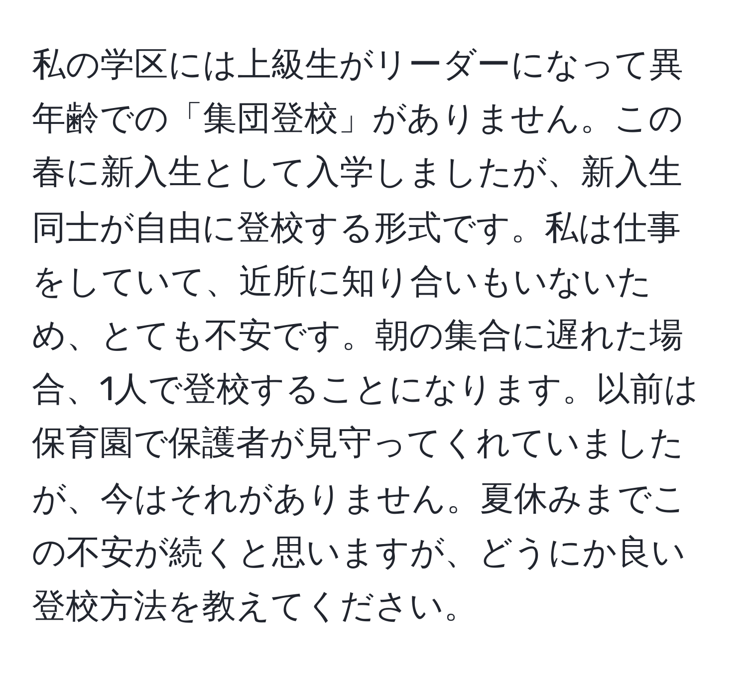 私の学区には上級生がリーダーになって異年齢での「集団登校」がありません。この春に新入生として入学しましたが、新入生同士が自由に登校する形式です。私は仕事をしていて、近所に知り合いもいないため、とても不安です。朝の集合に遅れた場合、1人で登校することになります。以前は保育園で保護者が見守ってくれていましたが、今はそれがありません。夏休みまでこの不安が続くと思いますが、どうにか良い登校方法を教えてください。