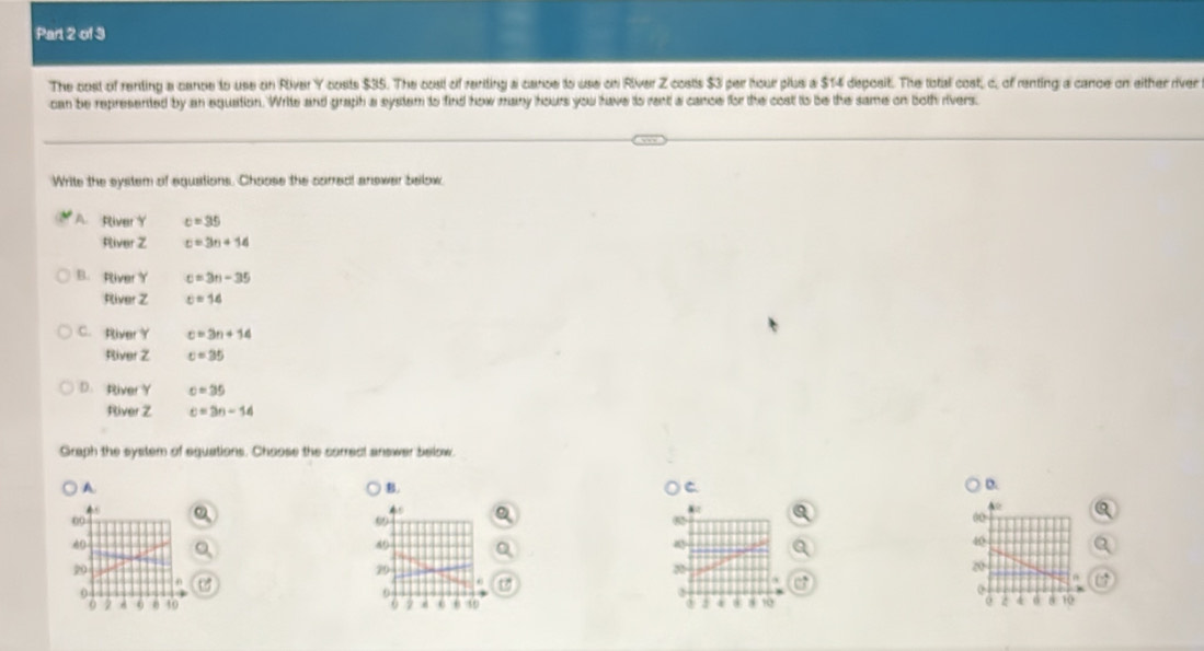 The cost of renting a cance to use on River Y costs $35. The cosl of renting a cance to use on River Z costis $3 per hour plus a $14 deposit. The total cost, c, of renting a cance on either river
can be represented by an equation. Write and graph a system to find how many hours you have to rent a cance for the cost to be the same on both rivers.
Write the system of eguations. Choose the corred! answer beilow
A River Y c=35
River Z c=3n+14
B. River Y c=3n-35
River Z c=14
C. River Y c=3n+14
River Z c=35
D. River Y c=35
River Z c=3n-14
Graph the system of equations. Choose the correct answer below
A
B.
C
D.
09
99
00
A0
60
40
20
20°
20
0
0
o
0 2 A o 40 o 0 40 8 10 z 10