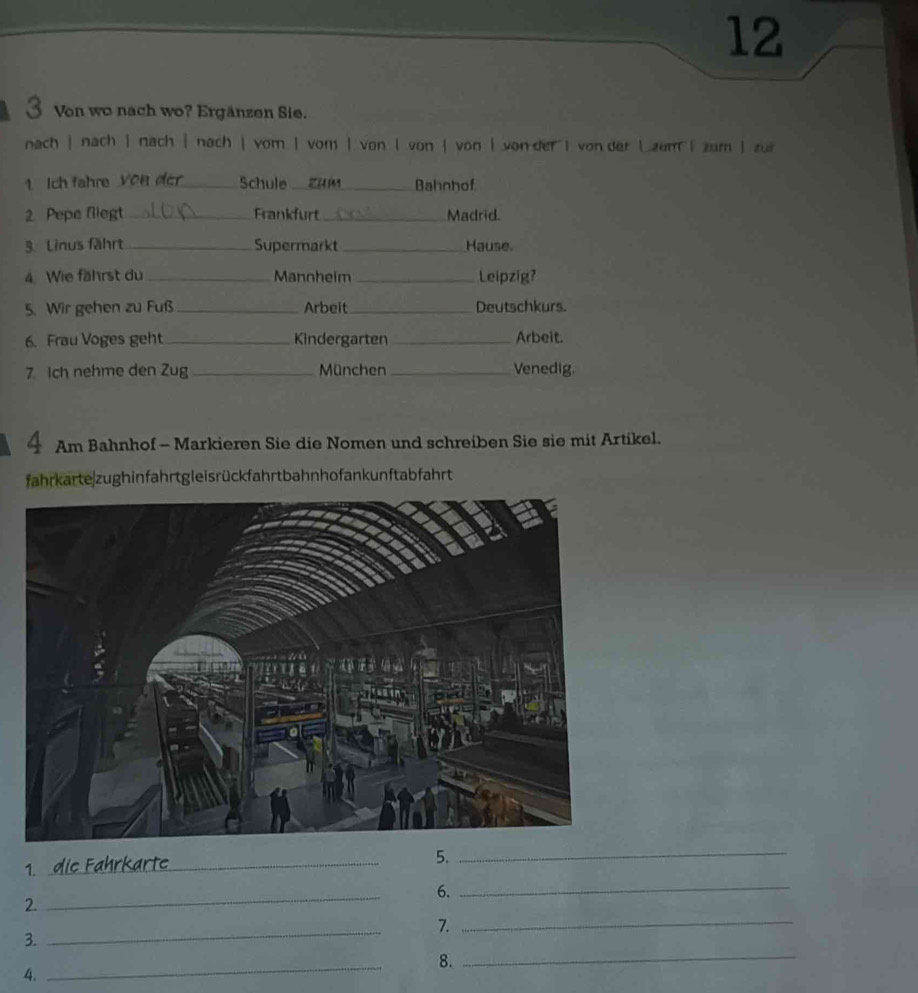 12 
3 Von wo nach wo? Ergänzen Sie. 
nach | nach | nach | nach| vom | vom | von| von | von | von dervon der | zum zum | zui 
1 Ich fahre Von der_ Schule zhán Bahnhof 
2. Pepe fliegt_ Frankfurt _Madrid. 
3. Linus fährt _Supermarkt_ Hause. 
4. Wie fährst du _Mannheim _Leipzig? 
5. Wir gehen zu Fuß _Arbeit _Deutschkurs. 
6. Frau Voges geht_ Kindergarten_ Arbeit. 
7 Ich nehme den Zug _München _Venedig. 
4 Am Bahnhof - Markieren Sie die Nomen und schreiben Sie sie mit Artikel. 
fahrkarte zughinfahrtgleisrückfahrtbahnhofank unftabfahrt 
5._ 
1. 
_ 
_ 
6._ 
2. 
_ 
7._ 
3. 
_ 
8._ 
4.