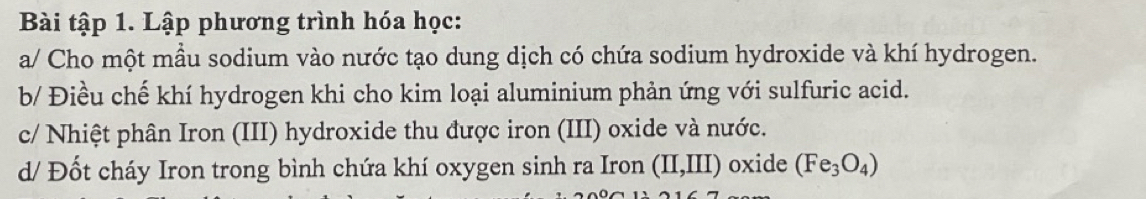 Bài tập 1. Lập phương trình hóa học: 
a/ Cho một mầu sodium vào nước tạo dung dịch có chứa sodium hydroxide và khí hydrogen. 
b/ Điều chế khí hydrogen khi cho kim loại aluminium phản ứng với sulfuric acid. 
c/ Nhiệt phân Iron (III) hydroxide thu được iron (III) oxide và nước. 
d/ Đốt cháy Iron trong bình chứa khí oxygen sinh ra Iron (II,III) oxide (Fe_3O_4)