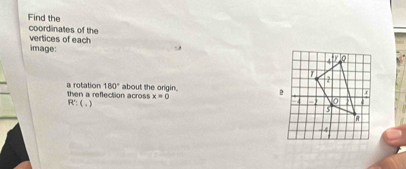 Find the 
coordinates of the 
vertices of each 
image: 
a rotation 180° about the origin, 
then a reflection across x=0
R' : ( , )