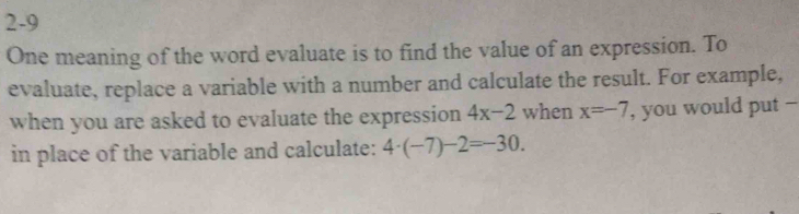 2-9 
One meaning of the word evaluate is to find the value of an expression. To 
evaluate, replace a variable with a number and calculate the result. For example, 
when you are asked to evaluate the expression 4x-2 when x=-7 , you would put - 
in place of the variable and calculate: 4· (-7)-2=-30.