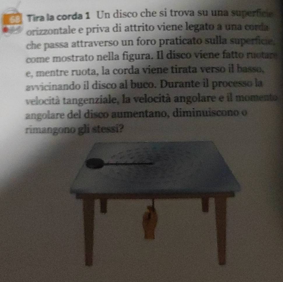 Tira la corda 1 Un disco che si trova su una superfice 
orizzontale e priva di attrito viene legato a una corda 
che passa attraverso un foro praticato sulla superficie. 
come mostrato nella figura. Il disco viene fatto ruotar 
e, mentre ruota, la corda viene tirata verso il basso. 
avvicinando il disco al buco. Durante il processo la 
velocità tangenziale, la velocità angolare e il momento 
angolare del disco aumentano, diminuiscono o 
rimangono gli stessi? 
_