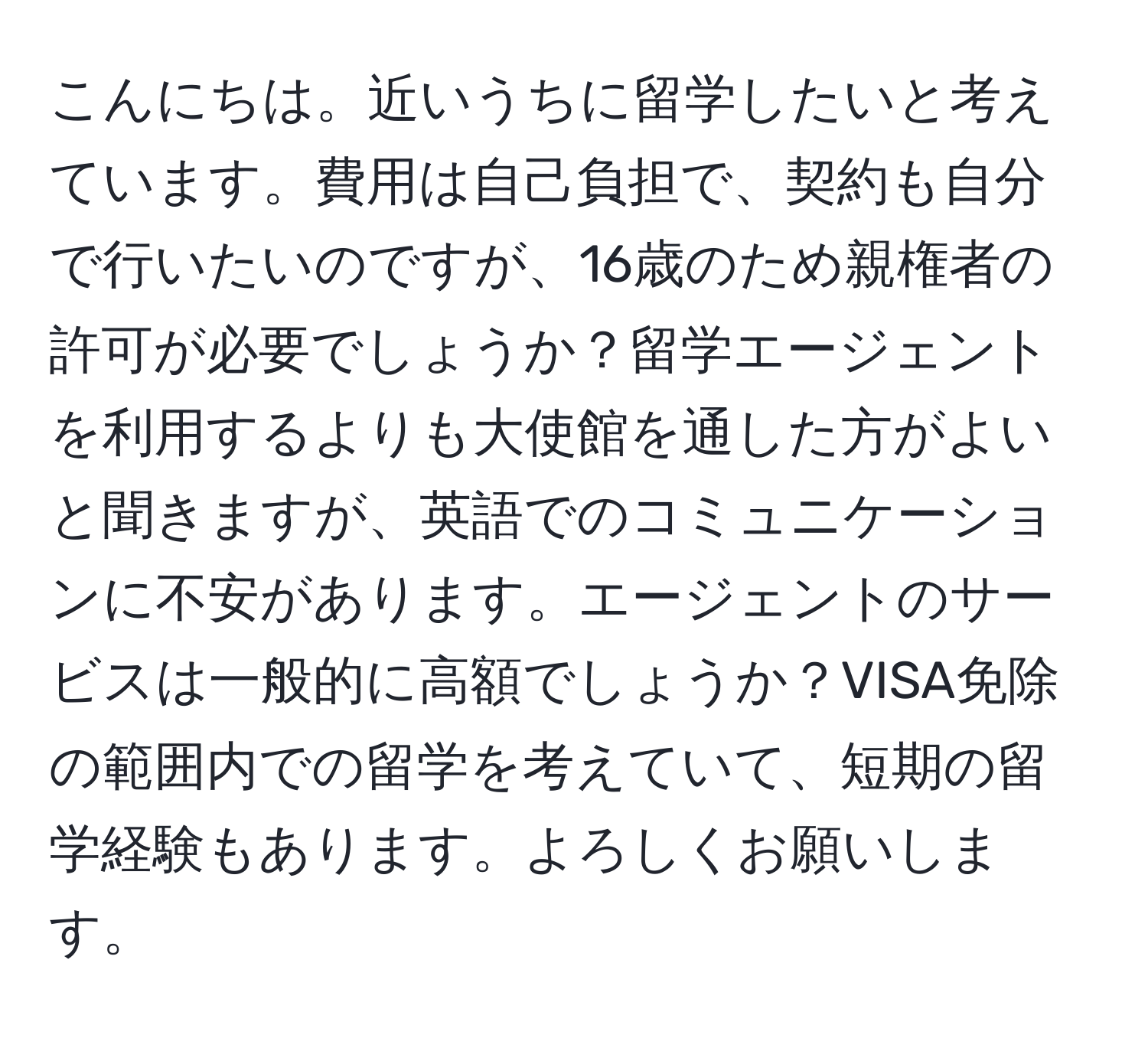 こんにちは。近いうちに留学したいと考えています。費用は自己負担で、契約も自分で行いたいのですが、16歳のため親権者の許可が必要でしょうか？留学エージェントを利用するよりも大使館を通した方がよいと聞きますが、英語でのコミュニケーションに不安があります。エージェントのサービスは一般的に高額でしょうか？VISA免除の範囲内での留学を考えていて、短期の留学経験もあります。よろしくお願いします。