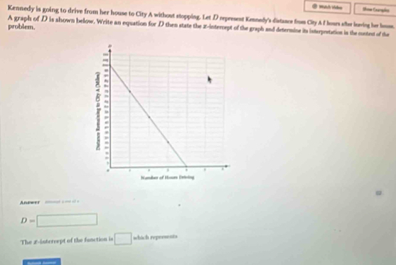 Hàh Vidn Shnw Camples 
Kennedy is going to drive from her house to City A without stopping. Let D represent Kennedy's distance from City A f hours after loving her home. 
problem. A graph of D is shown below. Write an equation for D then state the x-intercept of the graph and determine its interpretation in the content of the 
Answer =-=-===
D= □ 
The L-interrept of the function is □ which represents