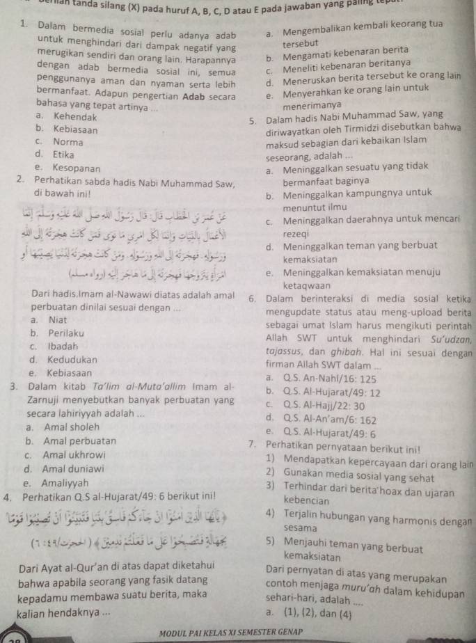 rian tanda silang (X) pada huruf A, B, C, D atau E pada jawaban yang paling tep.
1. Dalam bermedia sosial perlu adanya adab a. Mengembalikan kembali keorang tua
untuk menghindari dari dampak negatif yang
tersebut
merugikan sendiri dan orang lain. Harapannya b. Mengamati kebenaran berita
dengan adab bermedia sosial ini, semua c. Meneliti kebenaran beritanya
penggunanya aman dan nyaman serta lebih d. Meneruskan berita tersebut ke orang lain
bermanfaat. Adapun pengertian Adab secara e. Menyerahkan ke orang lain untuk
bahasa yang tepat artinya ...
menerimanya
a. Kehendak
5. Dalam hadis Nabi Muhammad Saw, yang
b. Kebiasaan
diriwayatkan oleh Tirmidzi disebutkan bahwa
c. Norma
maksud sebagian dari kebaikan Islam
d. Etika
seseorang, adalah ...
e. Kesopanan a. Meninggalkan sesuatu yang tidak
2. Perhatikan sabda hadis Nabi Muhammad Saw, bermanfaat baginya
di bawah ini!
b. Meninggalkan kampungnya untuk
menuntut ilmu
c. Meninggalkan daerahnya untuk mencari
rezeqi
d. Meninggalkan teman yang berbuat
kemaksiatan
e. Meninggalkan kemaksiatan menuju
ketaqwaan
Dari hadis.Imam al-Nawawi diatas adalah amal 6. Dalam berinteraksi di media sosial ketika
perbuatan dinilai sesuai dengan ... mengupdate status atau meng-upload berita
a. Niat sebagai umat Islam harus mengikuti perintah
b. Perilaku Allah SWT untuk menghindari Suudzan,
c. Ibadah tojøssus, dan ghibɑh. Hal ini sesuai dengan
d. Kedudukan firman Allah SWT dalam ...
e. Kebiasaan a. Q.S. An-Nahl/ 16:125
3. Dalam kitab Tɑ'lim al-Muta'allim Imam al- b. Q.S. Al-Hujarat, 49:12
Zarnuji menyebutkan banyak perbuatan yang C. Q.S.Al-Ha /22:30
secara lahiriyyah adalah ...
d. QS.S,Al-An' an /6:162
a. Amal sholeh e. Q.S. Al-Hujarat/ 49:6
b. Amal perbuatan 7. Perhatikan pernyataan berikut ini!
c. Amal ukhrowi 1) Mendapatkan kepercayaan dari orang lain
d. Amal duniawi
2) Gunakan media sosial yang sehat
e. Amaliyyah
3) Terhindar dari berita hoax dan ujaran
4. Perhatikan Q.S al-Hujarat, 49:6 berikut ini! kebencian
4) Terjalin hubungan yang harmonis dengan
sesama
(7 :83  )
5) Menjauhi teman yang berbuat
kemaksiatan
Dari Ayat al-Qur’an di atas dapat diketahui
Dari pernyatan di atas yang merupakan
bahwa apabila seorang yang fasik datang contoh menjaga muru’ɑh dalam kehidupan
kepadamu membawa suatu berita, maka sehari-hari, adalah ....
kalian hendaknya ...
a. (1), (2), dan (4)
MODUL PAI KELAS XI SEMESTER GENAP