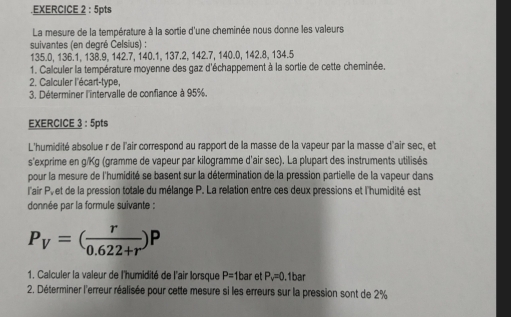 .EXERCICE 2 : 5pts 
La mesure de la température à la sortie d'une cheminée nous donne les valeurs 
suivantes (en degré Celsius) :
135.0, 136.1, 138.9, 142.7, 140.1, 137.2, 142.7, 140.0, 142.8, 134.5
1. Calculer la température moyenne des gaz d'échappement à la sortie de cette cheminée. 
2. Calculer l'écart-type, 
3. Déterminer l'intervalle de confiance à 95%. 
EXERCICE 3 : 5pts 
L'humidité absolue r de l'air correspond au rapport de la masse de la vapeur par la masse d'air sec, et 
s'exprime en g/Kg (gramme de vapeur par kilogramme d'air sec). La plupart des instruments utilisés 
pour la mesure de l'humidité se basent sur la détermination de la pression partielle de la vapeur dans 
l'air Py et de la pression totale du mélange P. La relation entre ces deux pressions et l'humidité est 
donnée par la formule suivante :
P_V=( r/0.622+r )P
1. Calculer la valeur de l'humidité de l'air lorsque P=1bar et P_v=0 1bar
2. Déterminer l'erreur réalisée pour cette mesure si les erreurs sur la pression sont de 2%