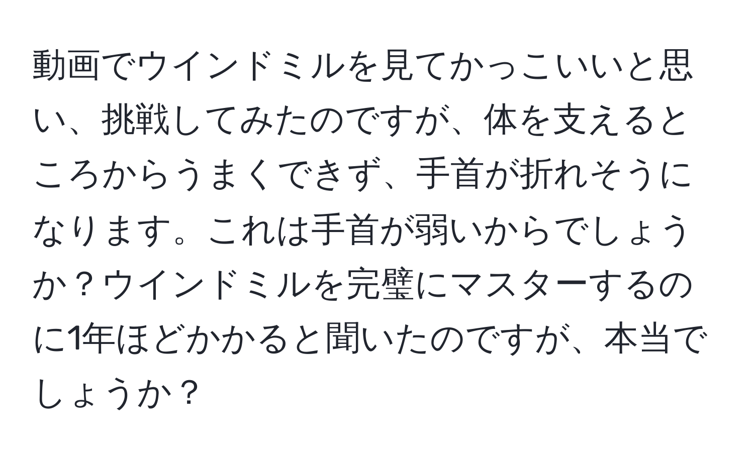 動画でウインドミルを見てかっこいいと思い、挑戦してみたのですが、体を支えるところからうまくできず、手首が折れそうになります。これは手首が弱いからでしょうか？ウインドミルを完璧にマスターするのに1年ほどかかると聞いたのですが、本当でしょうか？