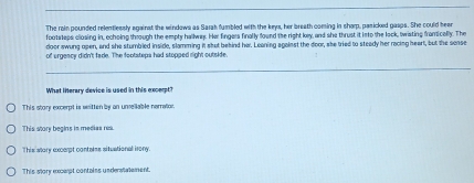 The rain pounded relentlessly against the windows as Sarah fumbled with the keys, her breath coming in sharp, pasicked gasps. She could heee
footsteps closing in, echoing through the empty hallway. Her fingers finally found the right key, and she thrust it into the lock, twisting frontically. The
door awung open, and she stumbled inside, slamming it shut behind her. Leaning against the door, she tried to steady her racing heart, but the sense
of orgeacy didn't fade. The footsteps had stopped right outside.
What literary device is used in this excerpt
This story excerpt is witten by an unvellable nerrator.
This stor begins in medias núd
This allory excerpt contalms siluational irony
This slory excerpt contains underslalement.
