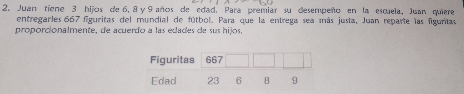 Juan tiene 3 hijos de 6, 8 y 9 años de edad. Para premiar su desempeño en la escuela, Juan quiere 
entregarles 667 figuritas del mundial de fútbol. Para que la entrega sea más justa, Juan reparte las figuritas 
proporcionalmente, de acuerdo a las edades de sus hijos.