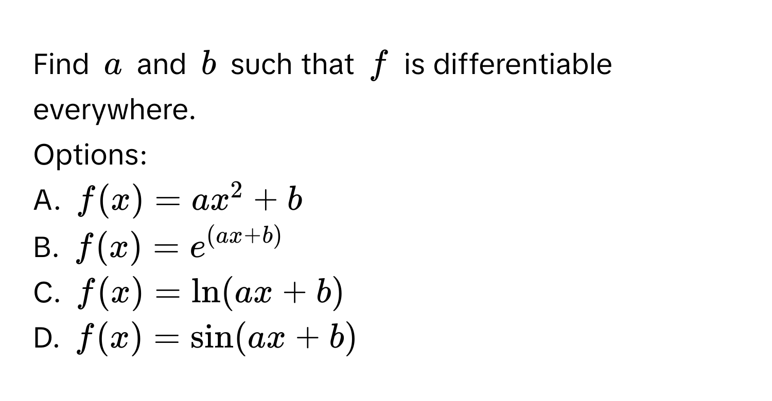 Find $a$ and $b$ such that $f$ is differentiable everywhere.

Options:
A. $f(x) = ax^(2 + b$
B. $f(x) = e^(ax + b))$
C. $f(x) = ln(ax + b)$
D. $f(x) = sin(ax + b)$