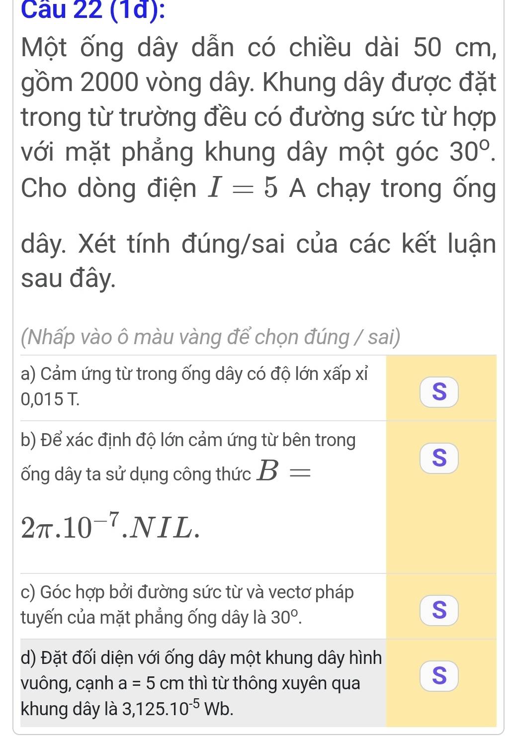 (1đ):
Một ống dây dẫn có chiều dài 50 cm,
gồm 2000 vòng dây. Khung dây được đặt
trong từ trường đều có đường sức từ hợp
với mặt phẳng khung dây một góc 30°. 
Cho dòng điện I=5A chạy trong ống
dây. Xét tính đúng/sai của các kết luận
sau đây.
(Nhấp vào ô màu vàng để chọn đúng / sai)
a) Cảm ứng từ trong ống dây có độ lớn xấp xỉ
0,015 T.
S
b) Để xác định độ lớn cảm ứng từ bên trong
ống dây ta sử dụng công thức B=
S
2π .10^(-7).NIL.
c) Góc hợp bởi đường sức từ và vectơ pháp
tuyến của mặt phẳng ống dây là 30°.
S
d) Đặt đối diện với ống dây một khung dây hình
vuông, cạnh a=5cm thì từ thông xuyên qua
S
khung dây là 3, 125.10^(-5)Wb.