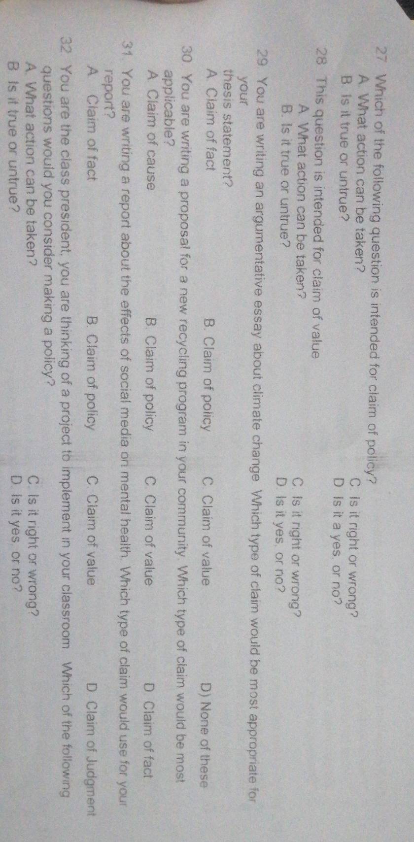 Which of the following question is intended for claim of policy?
A. What action can be taken? C. Is it right or wrong?
B. Is it true or untrue? D. Is it a yes, or no?
28. This question is intended for claim of value
A. What action can be taken? C. Is it right or wrong?
B. Is it true or untrue? D. Is it yes, or no?
29. You are writing an argumentative essay about climate change Which type of claim would be most appropriate for
your
thesis statement?
A. Claim of fact B. Claim of policy C. Claim of value
D) None of these
30. You are writing a proposal for a new recycling program in your community. Which type of claim would be most
applicable?
A. Claim of cause B. Claim of policy C. Claim of value D. Claim of fact
31. You are writing a report about the effects of social media on mental health. Which type of claim would use for your
report?
A. Claim of fact B. Claim of policy C. Claim of value D. Claim of Judgment
32. You are the class president, you are thinking of a project to implement in your classroom. Which of the following
questions would you consider making a policy?
A. What action can be taken? C. Is it right or wrong?
B Is it true or untrue? D. Is it yes, or no?