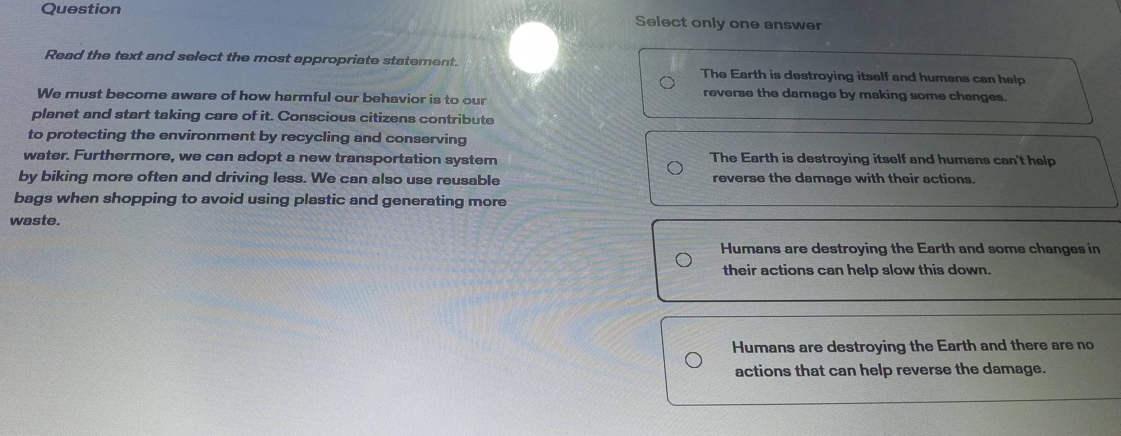 Question Select only one answer
Read the text and select the most appropriate statement.
The Earth is destroying itself and humans can help
We must become aware of how harmful our behavior is to our
reverse the damage by making some changes.
planet and start taking care of it. Conscious citizens contribute
to protecting the environment by recycling and conserving
water. Furthermore, we can adopt a new transportation system The Earth is destroying itself and humans can't help
by biking more often and driving less. We can also use reusable reverse the damage with their actions.
bags when shopping to avoid using plastic and generating more
waste.
Humans are destroying the Earth and some changes in
their actions can help slow this down.
Humans are destroying the Earth and there are no
actions that can help reverse the damage.