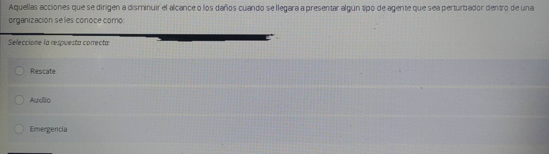 Aquellas acciones que se dirigen a disminuir el alcance o los daños cuando se llegara a presentar algún tipo de agente que sea perturbador dentro de una
organización se les conoce como
Seleccione la respuesta correcta:
Rescate
Auxilio
Emergencia
