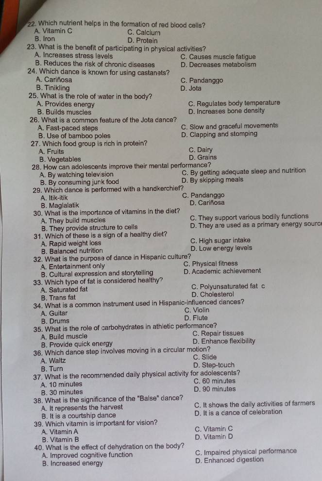 Which nutrient helps in the formation of red blood cells?
A. Vitamin C C. Calcium
B. Iron D. Protein
23. What is the benefit of participating in physical activities?
A. Increases stress levels C. Causes muscle fatigue
B. Reduces the risk of chronic diseases D. Decreases metabolism
24. Which dance is known for using castanets?
A. Cariñosa C. Pandanggo
B. Tinikling D. Jota
25. What is the role of water in the body?
A. Provides energy C. Regulates body temperature
B. Builds muscles D. Increases bone density
26. What is a common feature of the Jota dance?
A. Fast-paced steps C. Slow and graceful movements
B. Use of bamboo poles D. Clapping and stomping
27. Which food group is rich in protein?
A. Fruits C. Dairy
B. Vegetables D. Grains
28. How can adolescents improve their mental performance?
A. By watching television C. By getting adequate sleep and nutrition
B. By consuming junk food D. By skipping meals
29. Which dance is performed with a handkerchief?
A. Itik-itik C. Pandanggo
B. Maglalatik D. Cariñosa
30. What is the importance of vitamins in the diet?
A. They build muscles C. They support various bodily functions
B. They provide structure to cells D. They are used as a primary energy sourc
31. Which of these is a sign of a healthy diet?
A. Rapid weight loss C. High sugar intake
B. Balanced nutrition D. Low energy levels
32. What is the purpose of dance in Hispanic culture?
A. Entertainment only C. Physical fitness
B. Cultural expression and storytelling D. Academic achievement
33. Which type of fat is considered healthy?
A. Saturated fat C. Polyunsaturated fat c
B. Trans fat D. Cholesterol
34. What is a common instrument used in Hispanic-influenced dances?
A. Guitar C. Violin
B. Drums D. Flute
35. What is the role of carbohydrates in athletic performance?
A. Build muscle C. Repair tissues
B. Provide quick energy D. Enhance flexibility
36. Which dance step involves moving in a circular motion?
A. Waltz C. Slide
B. Turn D. Step-touch
37. What is the recommended daily physical activity for adolescents?
A. 10 minutes C. 60 minutes
B. 30 minutes D. 90 minutes
38. What is the significance of the "Balse" dance?
A. It represents the harvest C. It shows the daily activities of farmers
B. It is a courtship dance D. It is a dance of celebration
39. Which vitamin is important for vision?
A. Vitamin A C. Vitamin C
B. Vitamin B D. Vitamin D
40. What is the effect of dehydration on the body?
A. Improved cognitive function C. Impaired physical performance
B. Increased energy D. Enhanced digestion