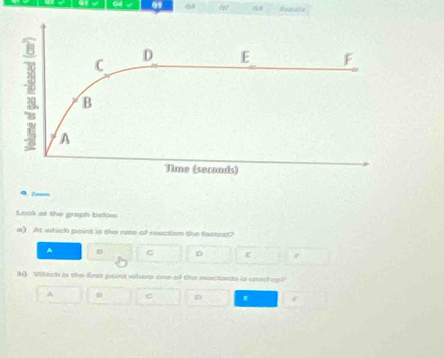 69 60 
Q. Znom
Losk at the graph below
a) At which point is the rate of reaction the fastest?
A D c D E
b) Which is the first point wher one of Ou mactants is cond oy?
C