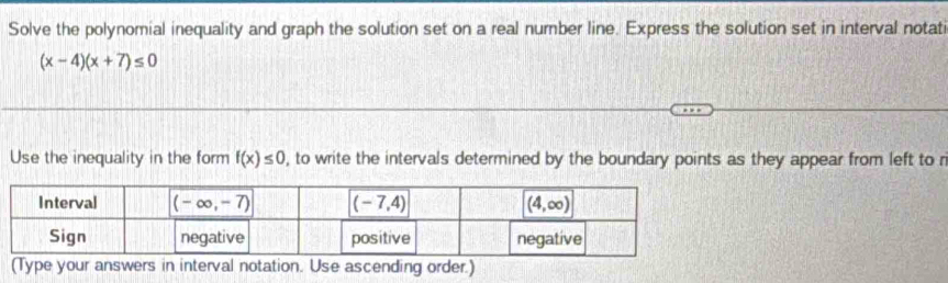 Solve the polynomial inequality and graph the solution set on a real number line. Express the solution set in interval notati
(x-4)(x+7)≤ 0
Use the inequality in the form f(x)≤ 0 , to write the intervals determined by the boundary points as they appear from left to r
(Type your answers in interval notation. Use ascending order.)