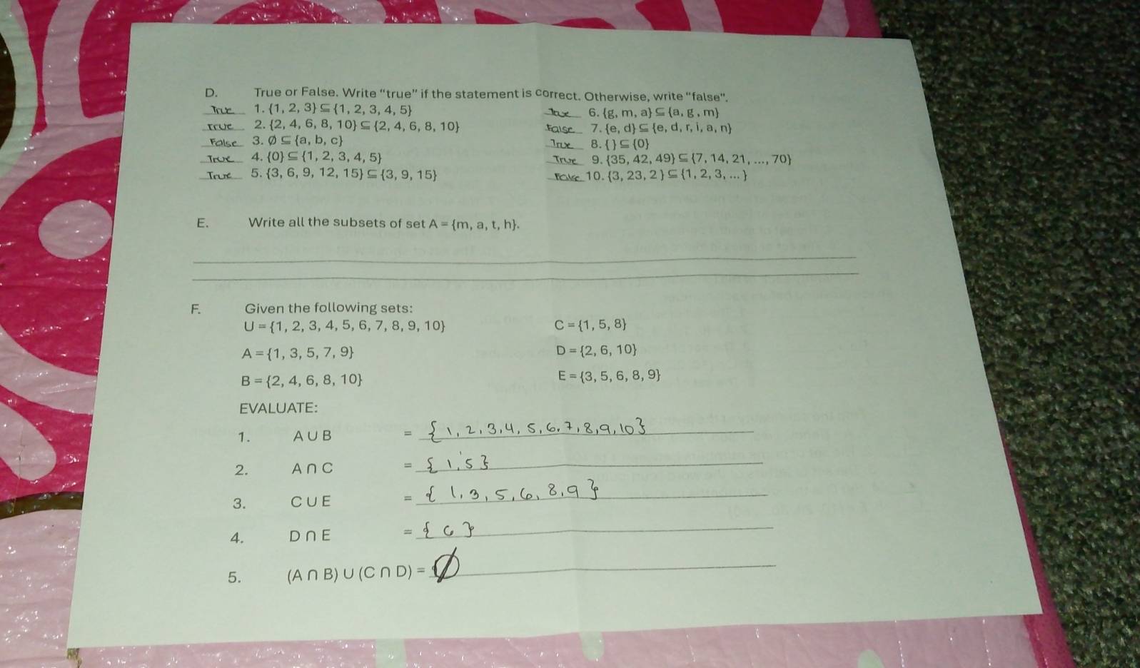 True or False. Write “true” if the statement is correct. Otherwise, write “false”. 
_1.  1,2,3 ⊂eq  1,2,3,4,5
_ 6. g,m,a ⊂eq  a,g,m
_2.  2,4,6,8,10 ⊂eq  2,4,6,8,10 _ 7. e,d ⊂eq  e,d,r,i,a,n
varnothing ⊂eq  a,b,c
_ 8.  ⊂eq  0
_  0 ⊂eq  1,2,3,4,5
9. 35,42,49 ⊂eq  7,14,21,...,70
_5.  3,6,9,12,15 ⊂eq  3,9,15 _ 10. 3,23,2 ⊂eq  1,2,3,...
E、 Write all the subsets of set A= m,a,t,h. 
_ 
_ 
F. Given the following sets:
U= 1,2,3,4,5,6,7,8,9,10
C= 1,5,8
A= 1,3,5,7,9
D= 2,6,10
B= 2,4,6,8,10
E= 3,5,6,8,9
EVALUATE: 
1. A∪ B =
_ 
2. A∩ C =
_ 
3. C∪ E
_ 
4. D∩ E =
_ 
5. (A∩ B)∪ (C∩ D)=
_