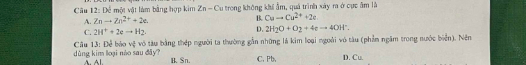 Để một vật làm bằng hợp kim Zn-C Cu trong không khí ẩm, quá trình xảy ra ở cực âm là
A. Znto Zn^(2+)+2e.
B. Cuto Cu^(2+)+2e.
C. 2H^++2eto H_2.
D. 2H_2O+O_2+4eto 4OH^-. 
Câu 13: Để báo vệ vỏ tàu bằng thép người ta thường gẫn những lá kim loại ngoài vỏ tàu (phần ngâm trong nước biển). Nên
dùng kim loại nào sau đây? D. Cu.
Al. B. Sn. C. Pb,