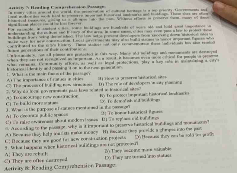 Activity 7: Reading Comprehension Passage:
In many cities around the world, the preservation of cultural heritage is a top priority. Governments and
local authorities work hard to preserve important historical landmarks and buildings. These sites are often
historical treasures, giving us a glimpse into the past. Without efforts to preserve them, many of these
significant places could be lost forever.
For example, in ancient cities, some buildings are hundreds of years old and hold great importance in
understanding the culture and history of the area. In some cases, cities may even pass a law to protect these
buildings from being demolished. The law helps prevent developers from knocking down historical sites to
make way for new construction. Local governments may also build statues to honor important figures who
contributed to the city's history. These statues not only commemorate these individuals but also remind
future generations of their contributions.
Unfortunately, not all places are protected in this way. Many old buildings and monuments are destroyed
when they are not recognized as important. As a result, it becomes even more critical for people to preserve
what remains. Community efforts, as well as legal protections, play a key role in maintaining a city's
historical identity and passing it on to the next generation.
1. What is the main focus of the passage?
A) The importance of statues in cities B) How to preserve historical sites
C) The process of building new structures D) The role of developers in city planning
2. Why do local governments pass laws related to historical sites?
A) To encourage new construction B) To protect important historical landmarks
C) To build more statues D) To demolish old buildings
3. What is the purpose of statues mentioned in the passage?
A) To decorate public spaces B) To honor historical figures
C) To raise awareness about modern issues D) To replace old buildings
4. According to the passage, why is it important to preserve historical buildings and monuments?
A) Because they help tourists make money B) Because they provide a glimpse into the past
C) Because they are good for new construction projects D) Because they can be sold for profit
5. What happens when historical buildings are not protected?
A) They are rebuilt B) They become more valuable
C) They are often destroyed D) They are turned into statues
Activity 8: Reading Comprehension Passage: