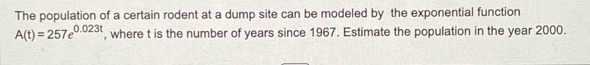 The population of a certain rodent at a dump site can be modeled by the exponential function
A(t)=257e^(0.023t) , where t is the number of years since 1967. Estimate the population in the year 2000.