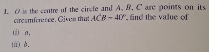 O is the centre of the circle and A, B, C are points on its 
circumference. Given that Ahat CB=40° , find the value of 
(i) a, 
(ii) b.