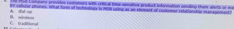 The MSB Company provides customers with critical time-sensitive product information sending them alerts or me
BY cellular phones. What form of technology is MSB using as an element of customer relationship management?
A. dial-up
B. wireless
C. traditional
4∩