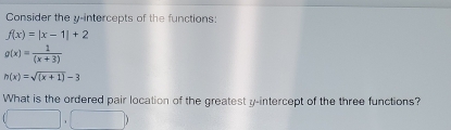 Consider the y-intercepts of the functions:
f(x)=|x-1|+2
g(x)= 1/(x+3) 
h(x)=sqrt((x+1))-3
What is the ordered pair location of the greatest y-intercept of the three functions?