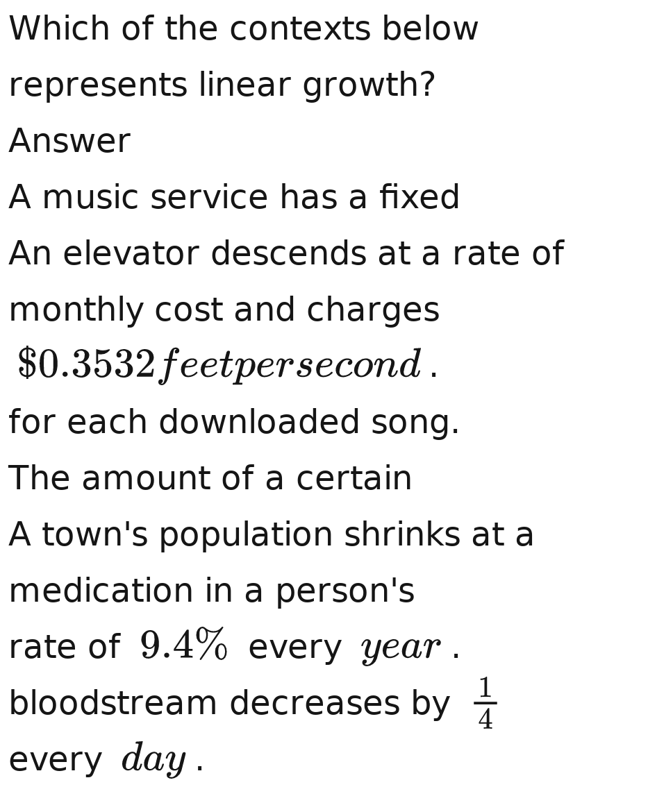 Which of the contexts below
represents linear growth?
Answer
A music service has a fixed
An elevator descends at a rate of
monthly cost and charges
$0.3532 feetpersecond.
for each downloaded song.
The amount of a certain
A town's population shrinks at a
medication in a person's
rate of 9.4% every year.
bloodstream decreases by  1/4 
every day.