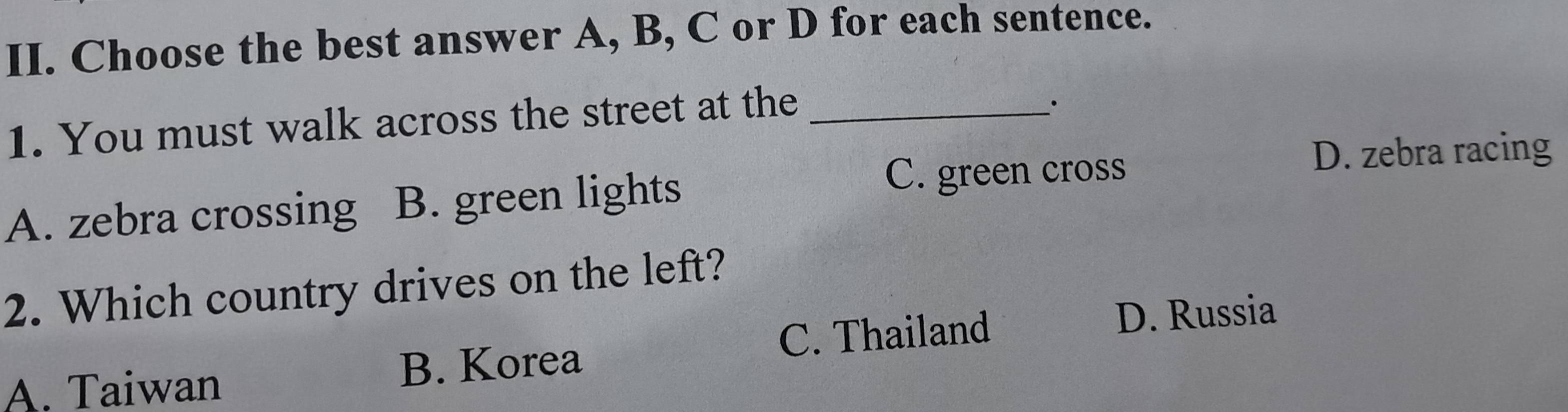 Choose the best answer A, B, C or D for each sentence.
1. You must walk across the street at the_
、·
A. zebra crossing B. green lights
C. green cross
D. zebra racing
2. Which country drives on the left?
A. Taiwan B. Korea C. Thailand
D. Russia