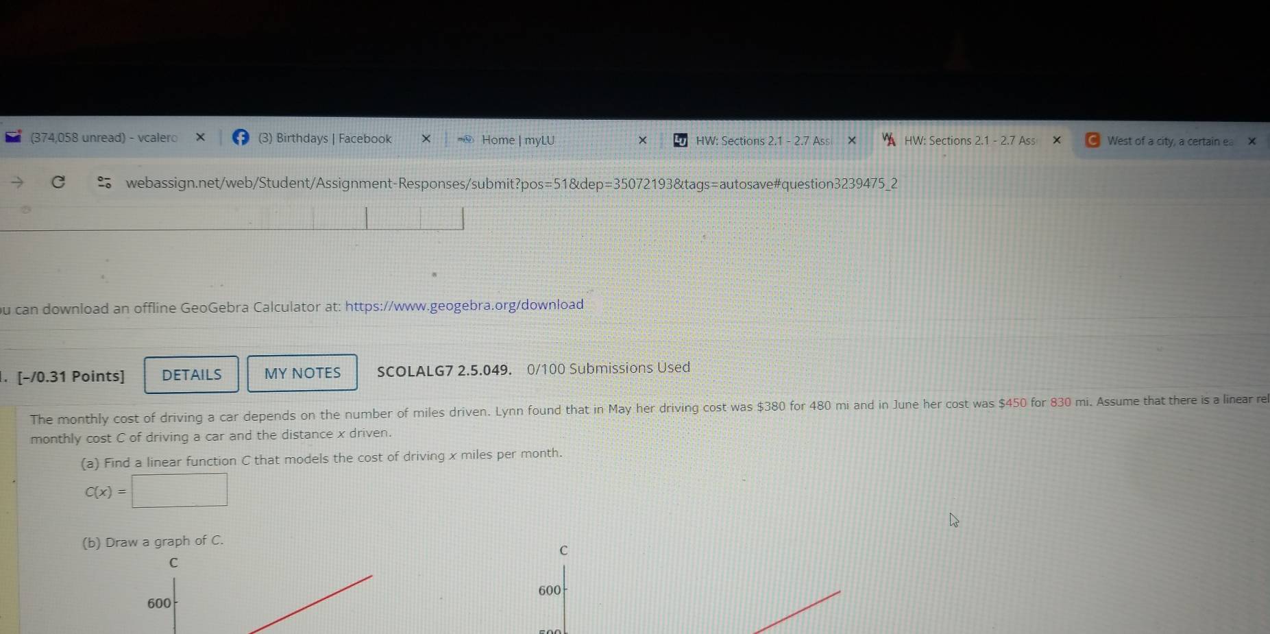 (374,058 unread) - vcalero (3) Birthdays | Facebook × Home | myLU X HW: Sections 2.1 - 2.7 A HW: Sections 2.1 - 2.7 Ass West of a city, a certain ea X 
C webassign.net/web/Student/Assignment-Responses/submit?pos=51&dep=35072193&tags=autosave#question3239475_2 
ou can download an offline GeoGebra Calculator at: https://www.geogebra.org/download 
. [-/0.31 Points] DETAILS MY NOTES SCOLALG7 2.5.049. 0/100 Submissions Used 
The monthly cost of driving a car depends on the number of miles driven. Lynn found that in May her driving cost was $380 for 480 mi and in June her cost was $450 for 830 mi. Assume that there is a linear re 
monthly cost C of driving a car and the distance x driven. 
(a) Find a linear function C that models the cost of driving x miles per month.
C(x)=□
(b) Draw a graph of C.