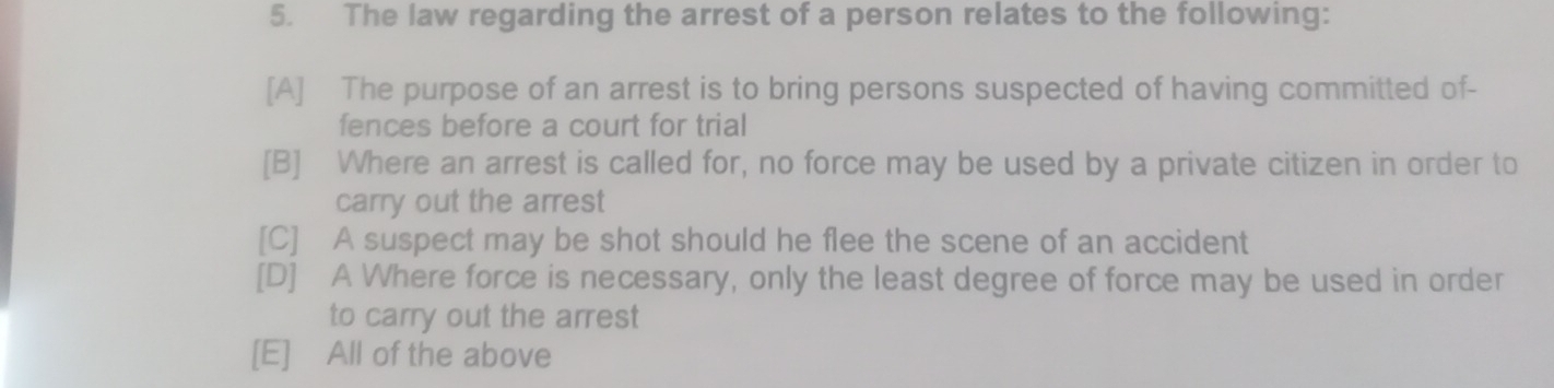 The law regarding the arrest of a person relates to the following:
[A] The purpose of an arrest is to bring persons suspected of having committed of-
fences before a court for trial
[B] Where an arrest is called for, no force may be used by a private citizen in order to
carry out the arrest
[C] A suspect may be shot should he flee the scene of an accident
[D] A Where force is necessary, only the least degree of force may be used in order
to carry out the arrest
[E] All of the above