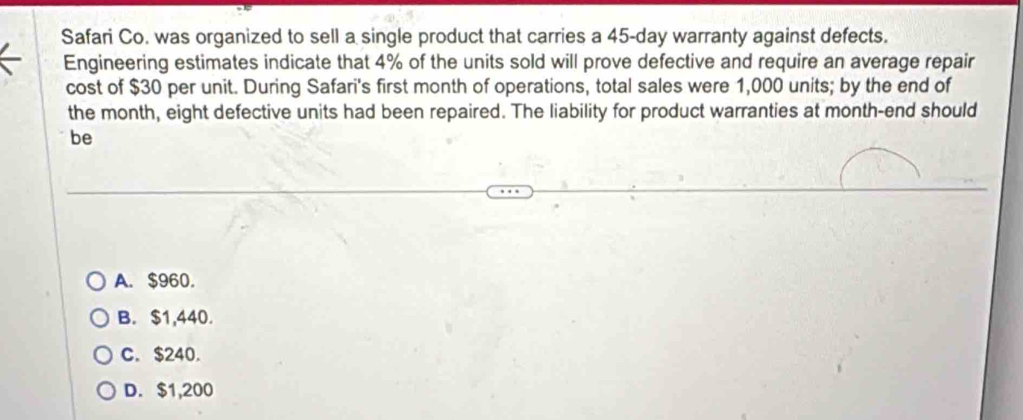 Safari Co. was organized to sell a single product that carries a 45-day warranty against defects.
Engineering estimates indicate that 4% of the units sold will prove defective and require an average repair
cost of $30 per unit. During Safari's first month of operations, total sales were 1,000 units; by the end of
the month, eight defective units had been repaired. The liability for product warranties at month -end should
be
A. $960.
B. $1,440.
C. $240.
D. $1,200