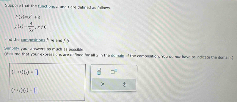 Suppose that the functions h and fare defined as follows.
h(x)=x^2+8
f(x)= 4/3x , x!= 0
Find the compositions h % and fo. 
Simplify your answers as much as possible. 
(Assume that your expressions are defined for all x in the domain of the composition. You do not have to indicate the domain.)
(hcirc h)(x)=□
 □ /□   □ 
×
(fcirc f)(x)=□