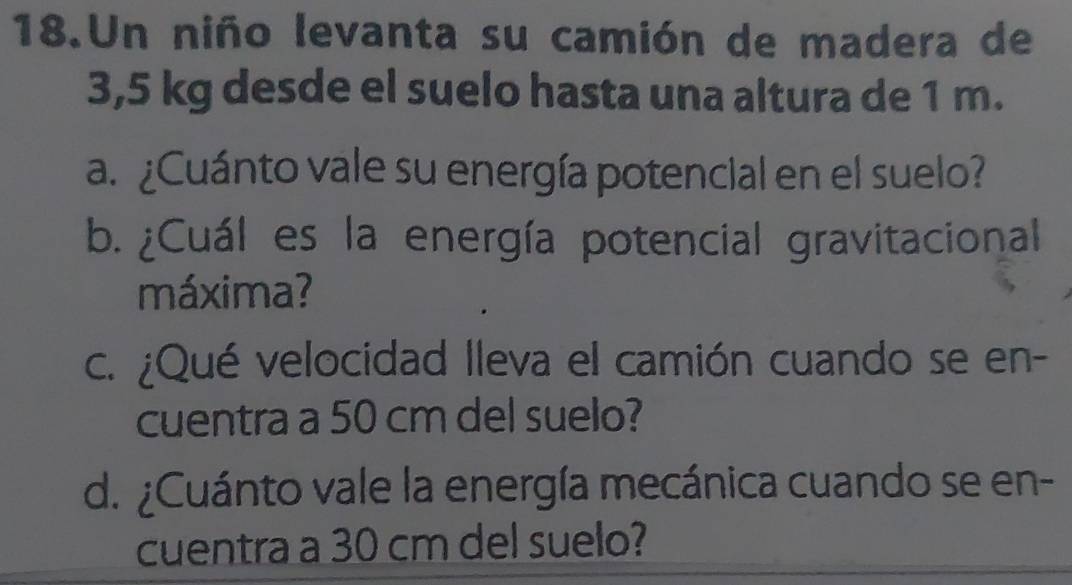 Un niño levanta su camión de madera de
3,5 kg desde el suelo hasta una altura de 1 m. 
a. ¿Cuánto vale su energía potencial en el suelo? 
b. ¿Cuál es la energía potencial gravitacional 
máxima? 
c. ¿Qué velocidad lleva el camión cuando se en- 
cuentra a 50 cm del suelo? 
d. ¿Cuánto vale la energía mecánica cuando se en- 
cuentra a 30 cm del suelo?