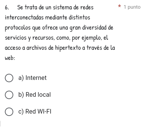 Se trata de un sistema de redes * 1 punto
interconectadas mediante distintos
protocolos que ofrece una gran diversidad de
servicios y recursos, como, por ejemplo, el
acceso a archivos de hipertexto a través de la
web:
a) Internet
b) Red local
c) Red WI-FI