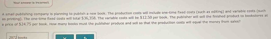 Your answer is Incorrect.
A smali publishing company is planning to publish a new book. The production costs will include one-time fixed costs (such as editing) and variable costs (such
as printing). The one-time fixed costs will total $36,358. The variable costs will be $12.50 per book. The publisher will sell the finished product to bookstores at
a price of $24.75 per book. How many books must the publisher produce and sell so that the production costs will equal the money from sales?
2972 books