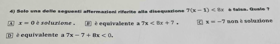 Solo una delle seguenti affermazioni riferite alla disequazione 7(x-1)<8x</tex> è falsa. Quale ?
A x=0 è soluzione . B è equivalente a 7x<8x+7. C x=-7 non è soluzione
D è equivalente a 7x-7+8x<0</tex>.