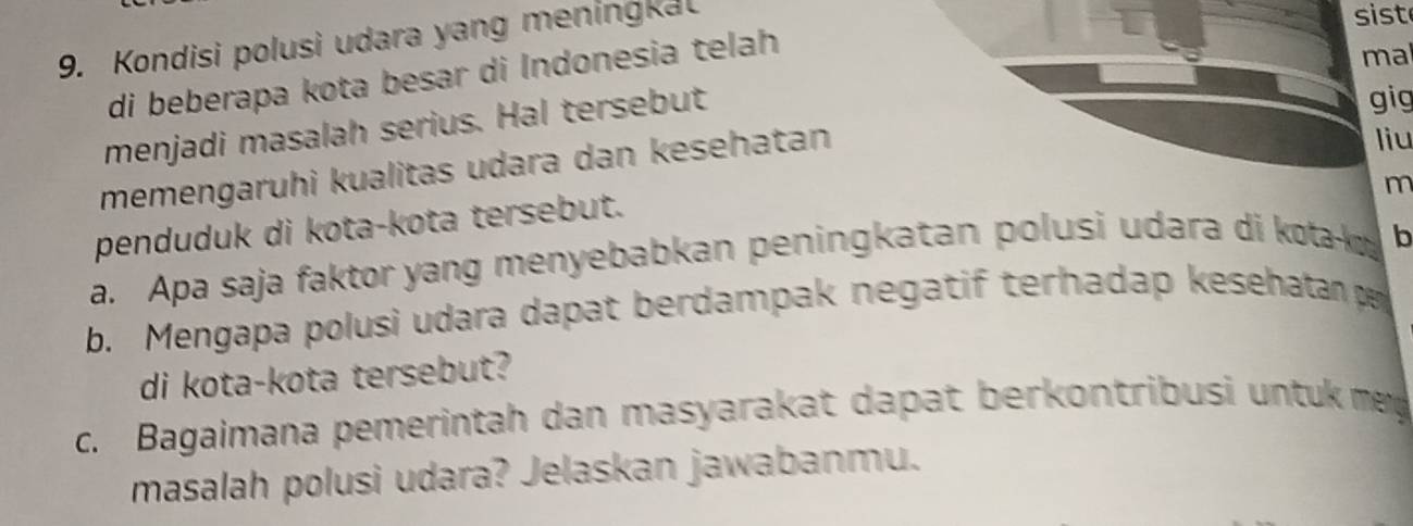 Kondisi polusi udara yang meningka 
di beberapa kota besar di Indonesia telah 
ma 
menjadi masalah serius. Hal tersebut 
gig 
memengaruhi kualitas udara dan kesehatan 
liu 
m 
penduduk di kota-kota tersebut. 
a. Apa saja faktor yang menyebabkan peningkatan polusi udara di kota b
b. Mengapa polusi udara dapat berdampak negatif terhadap kesehatan pe 
di kota-kota tersebut? 
c. Bagaimana pemerintah dan masyarakat dapat berkontribusi untuk mey 
masalah polusi udara? Jelaskan jawabanmu.