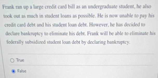 Frank ran up a large credit card bill as an undergraduate student, he also
took out as much in student loans as possible. He is now unable to pay his
credit card debt and his student loan debt. However, he has decided to
declare bankruptcy to eliminate his debt. Frank will be able to eliminate his
federally subsidized student loan debt by declaring bankruptcy.
True
False